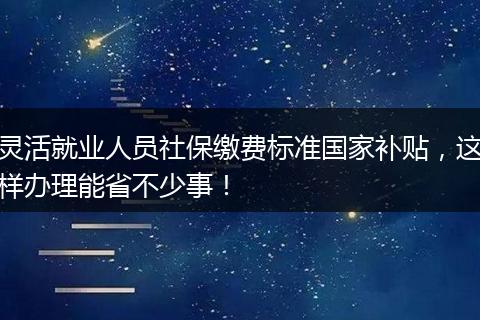 灵活就业人员社保缴费标准国家补贴，这样办理能省不少事！