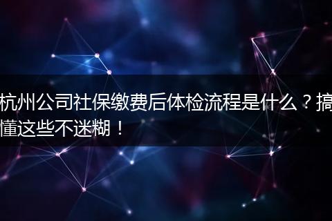 杭州公司社保缴费后体检流程是什么？搞懂这些不迷糊！