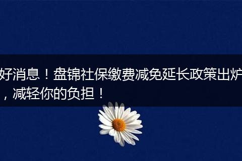 好消息!盘锦社保缴费减免延长政策出炉,减轻你的负担!