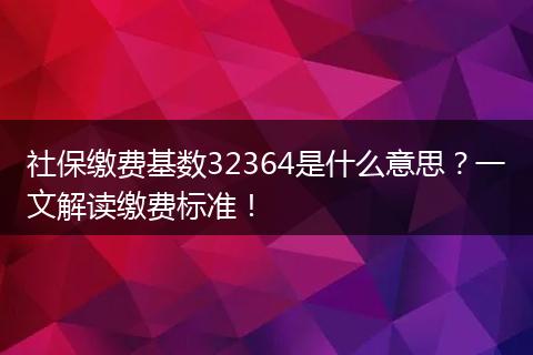 社保缴费基数32364是什么意思？一文解读缴费标准！