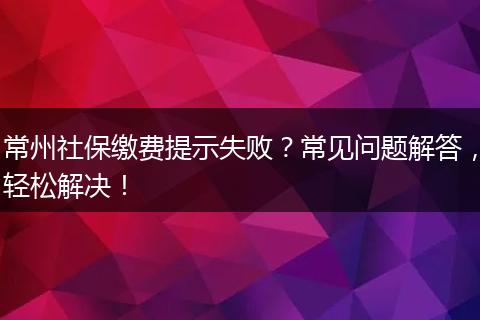 常州社保缴费提示失败？常见问题解答，轻松解决！