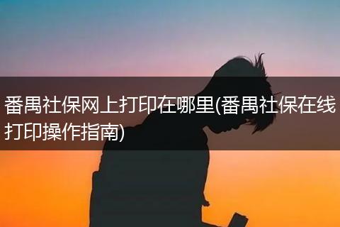 番禺社保网上打印在哪里(番禺社保在线打印操作指南)