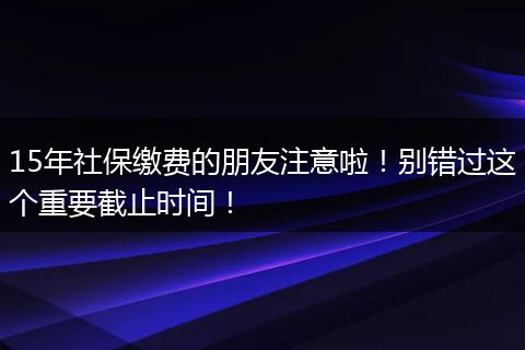 15年社保缴费的朋友注意啦！别错过这个重要截止时间！