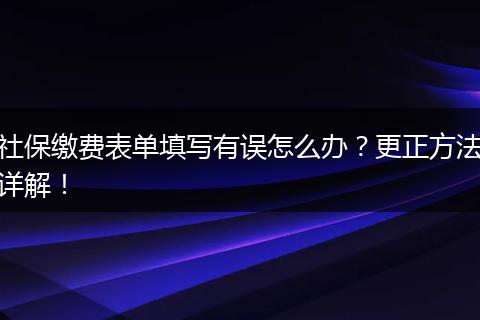 社保缴费表单填写有误怎么办？更正方法详解！