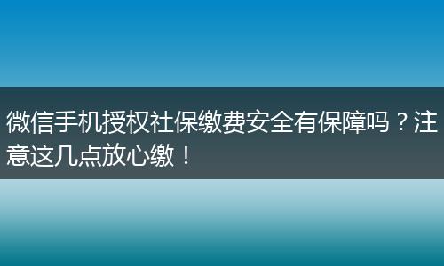 微信手机授权社保缴费安全有保障吗？注意这几点放心缴！