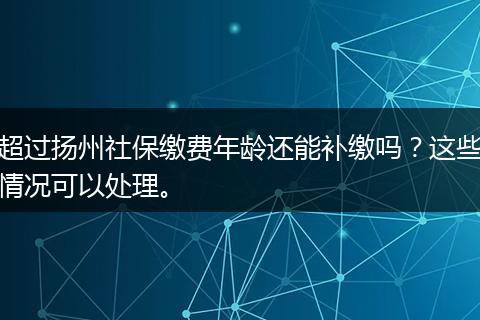 超过扬州社保缴费年龄还能补缴吗？这些情况可以处理。