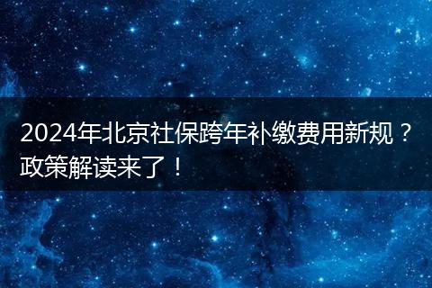 2024年北京社保跨年补缴费用新规？政策解读来了！