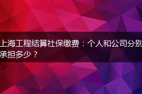 上海工程结算社保缴费：个人和公司分别承担多少？