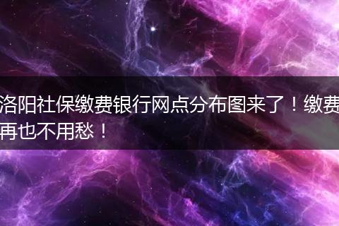 洛阳社保缴费银行网点分布图来了！缴费再也不用愁！
