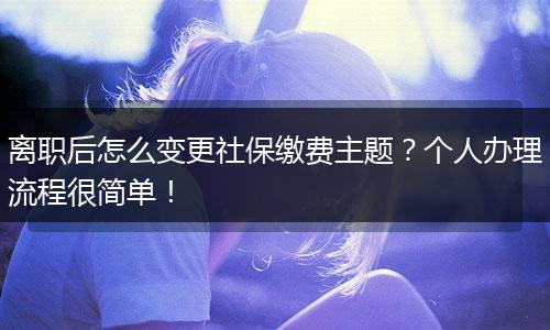 离职后怎么变更社保缴费主题？个人办理流程很简单！