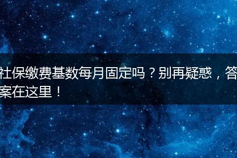 社保缴费基数每月固定吗？别再疑惑，答案在这里！