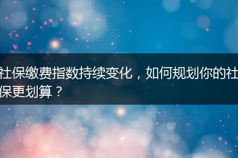 社保缴费指数持续变化，如何规划你的社保更划算？