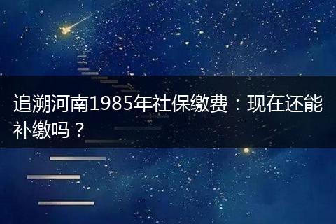 追溯河南1985年社保缴费：现在还能补缴吗？