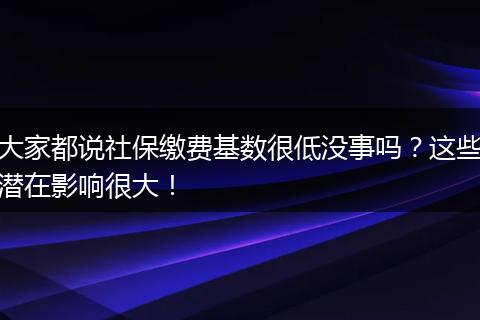 大家都说社保缴费基数很低没事吗？这些潜在影响很大！