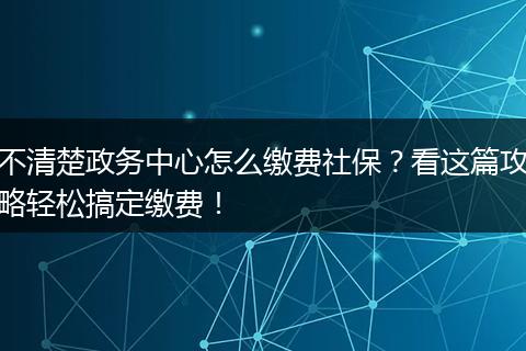 不清楚政务中心怎么缴费社保？看这篇攻略轻松搞定缴费！