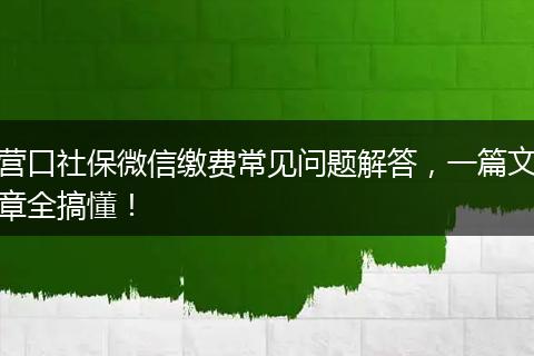营口社保微信缴费常见问题解答，一篇文章全搞懂！