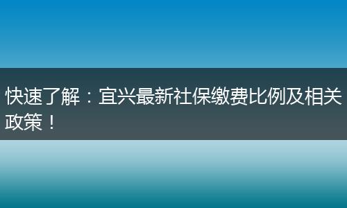 快速了解：宜兴最新社保缴费比例及相关政策！