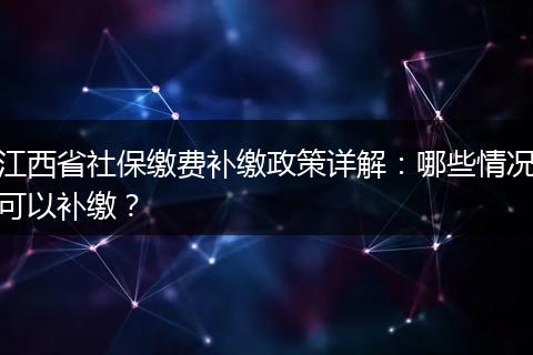 江西省社保缴费补缴政策详解：哪些情况可以补缴？