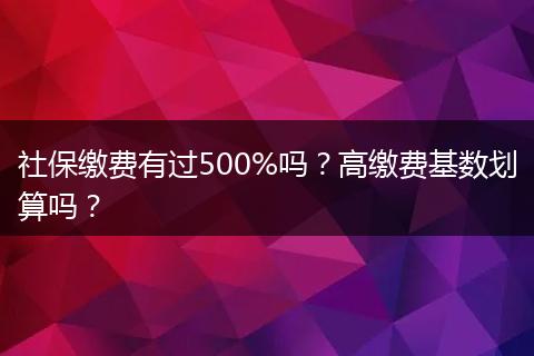 社保缴费有过500%吗？高缴费基数划算吗？