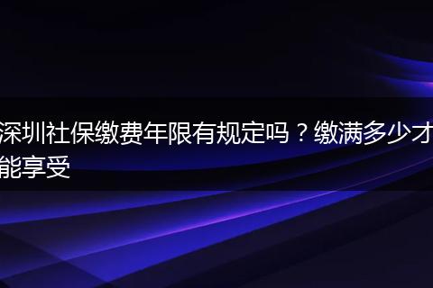 深圳社保缴费年限有规定吗？缴满多少才能享受