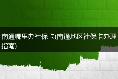南通哪里办社保卡(南通地区社保卡办理指南)