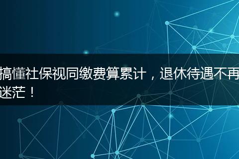 搞懂社保视同缴费算累计，退休待遇不再迷茫！