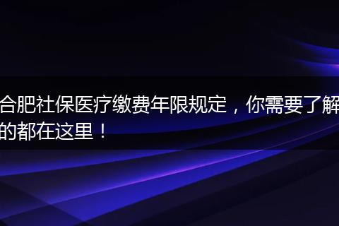 合肥社保医疗缴费年限规定，你需要了解的都在这里！