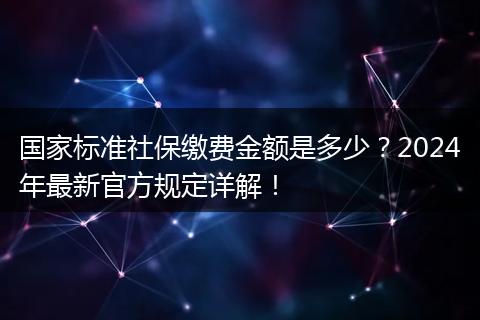 国家标准社保缴费金额是多少？2024年最新官方规定详解！
