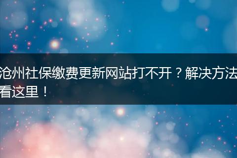 沧州社保缴费更新网站打不开？解决方法看这里！