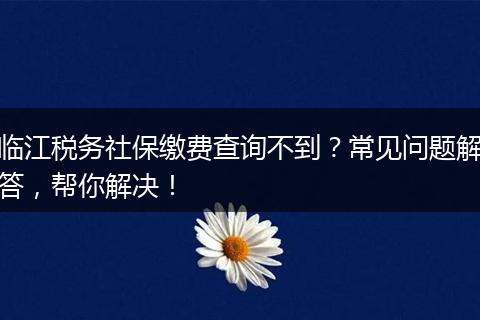 临江税务社保缴费查询不到？常见问题解答，帮你解决！