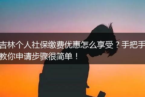 吉林个人社保缴费优惠怎么享受？手把手教你申请步骤很简单！