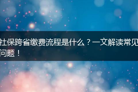 社保跨省缴费流程是什么？一文解读常见问题！