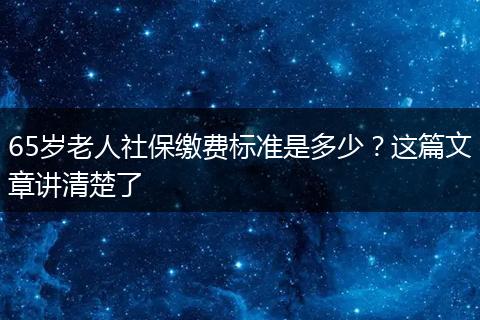 65岁老人社保缴费标准是多少？这篇文章讲清楚了