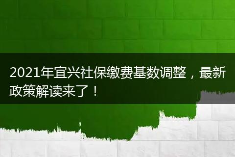 2021年宜兴社保缴费基数调整，最新政策解读来了！