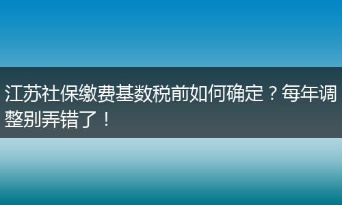 江苏社保缴费基数税前如何确定？每年调整别弄错了！