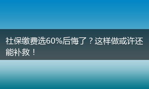 社保缴费选60%后悔了？这样做或许还能补救！