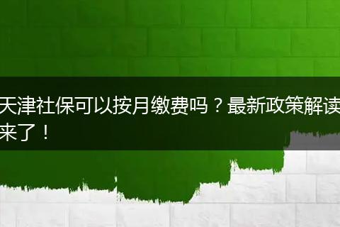 天津社保可以按月缴费吗？最新政策解读来了！