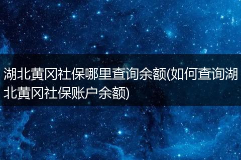湖北黄冈社保哪里查询余额(如何查询湖北黄冈社保账户余额)