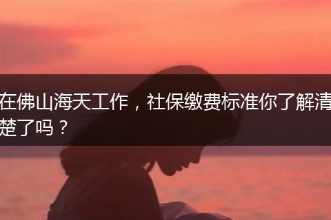 在佛山海天工作，社保缴费标准你了解清楚了吗？