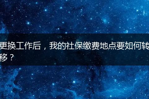 更换工作后,我的社保缴费地点要如何转移?