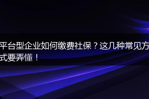 平台型企业如何缴费社保?这几种常见方式要弄懂!