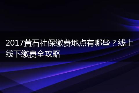 2017黄石社保缴费地点有哪些？线上线下缴费全攻略
