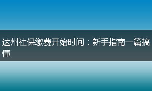 达州社保缴费开始时间：新手指南一篇搞懂