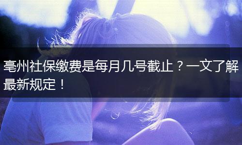 亳州社保缴费是每月几号截止？一文了解最新规定！