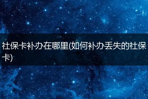 社保卡补办在哪里(如何补办丢失的社保卡)