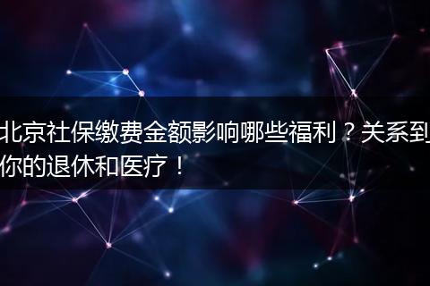 北京社保缴费金额影响哪些福利？关系到你的退休和医疗！