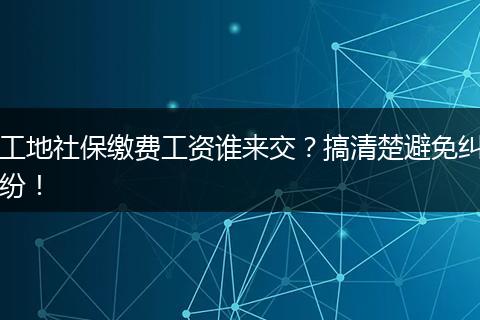 工地社保缴费工资谁来交?搞清楚避免纠纷!