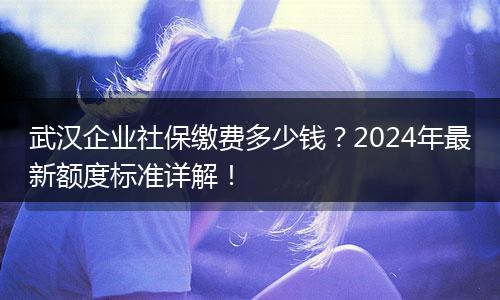 武汉企业社保缴费多少钱？2024年最新额度标准详解！