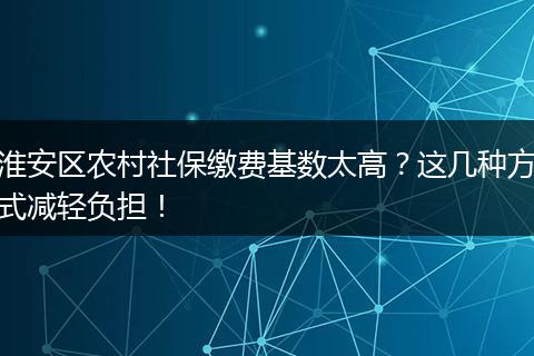 淮安区农村社保缴费基数太高？这几种方式减轻负担！
