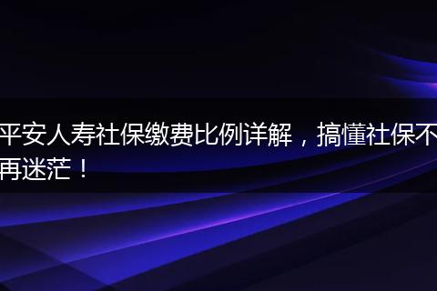 平安人寿社保缴费比例详解，搞懂社保不再迷茫！